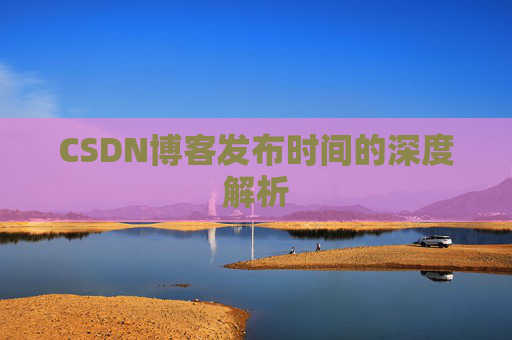 CSDN博客发布时间的深度解析 CSDN博客发布时间的深度解析